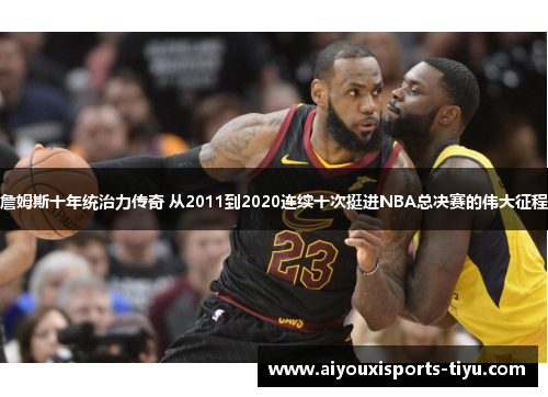 詹姆斯十年统治力传奇 从2011到2020连续十次挺进NBA总决赛的伟大征程