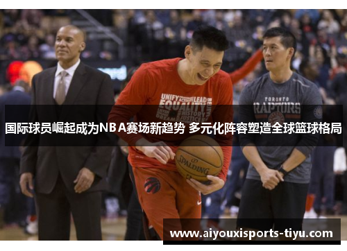 国际球员崛起成为NBA赛场新趋势 多元化阵容塑造全球篮球格局